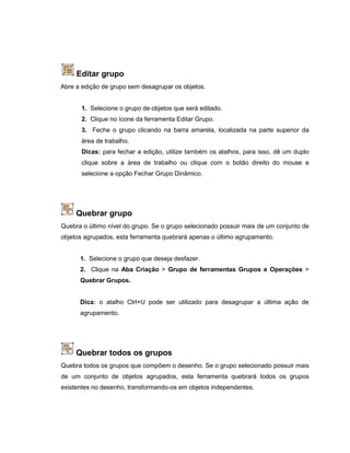 Editar grupo
Abre a edição de grupo sem desagrupar os objetos.
1. Selecione o grupo de objetos que será editado.
2. Clique no ícone da ferramenta Editar Grupo.
3. Feche o grupo clicando na barra amarela, localizada na parte superior da
área de trabalho.
Dicas: para fechar a edição, utilize também os atalhos, para isso, dê um duplo
clique sobre a área de trabalho ou clique com o botão direito do mouse e
selecione a opção Fechar Grupo Dinâmico.
Quebrar grupo
Quebra o último nível do grupo. Se o grupo selecionado possuir mais de um conjunto de
objetos agrupados, esta ferramenta quebrará apenas o último agrupamento.
1. Selecione o grupo que deseja desfazer.
2. Clique na Aba Criação > Grupo de ferramentas Grupos e Operações >
Quebrar Grupos.
Dica: o atalho Ctrl+U pode ser utilizado para desagrupar a última ação de
agrupamento.
Quebrar todos os grupos
Quebra todos os grupos que compõem o desenho. Se o grupo selecionado possuir mais
de um conjunto de objetos agrupados, esta ferramenta quebrará todos os grupos
existentes no desenho, transformando-os em objetos independentes.
 