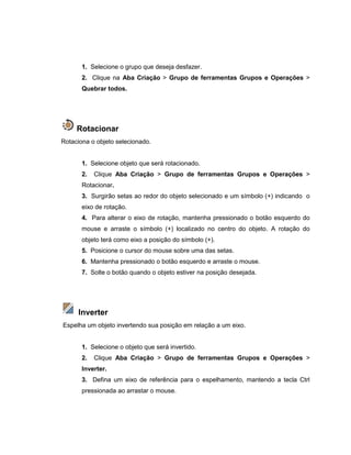1. Selecione o grupo que deseja desfazer.
2. Clique na Aba Criação > Grupo de ferramentas Grupos e Operações >
Quebrar todos.
Rotacionar
Rotaciona o objeto selecionado.
1. Selecione objeto que será rotacionado.
2. Clique Aba Criação > Grupo de ferramentas Grupos e Operações >
Rotacionar.
3. Surgirão setas ao redor do objeto selecionado e um símbolo (+) indicando o
eixo de rotação.
4. Para alterar o eixo de rotação, mantenha pressionado o botão esquerdo do
mouse e arraste o símbolo (+) localizado no centro do objeto. A rotação do
objeto terá como eixo a posição do símbolo (+).
5. Posicione o cursor do mouse sobre uma das setas.
6. Mantenha pressionado o botão esquerdo e arraste o mouse.
7. Solte o botão quando o objeto estiver na posição desejada.
Inverter
Espelha um objeto invertendo sua posição em relação a um eixo.
1. Selecione o objeto que será invertido.
2. Clique Aba Criação > Grupo de ferramentas Grupos e Operações >
Inverter.
3. Defina um eixo de referência para o espelhamento, mantendo a tecla Ctrl
pressionada ao arrastar o mouse.
 