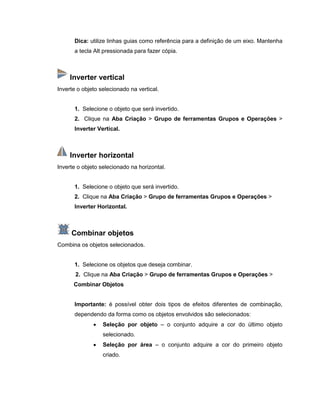 Dica: utilize linhas guias como referência para a definição de um eixo. Mantenha
a tecla Alt pressionada para fazer cópia.
Inverter vertical
Inverte o objeto selecionado na vertical.
1. Selecione o objeto que será invertido.
2. Clique na Aba Criação > Grupo de ferramentas Grupos e Operações >
Inverter Vertical.
Inverter horizontal
Inverte o objeto selecionado na horizontal.
1. Selecione o objeto que será invertido.
2. Clique na Aba Criação > Grupo de ferramentas Grupos e Operações >
Inverter Horizontal.
Combinar objetos
Combina os objetos selecionados.
1. Selecione os objetos que deseja combinar.
2. Clique na Aba Criação > Grupo de ferramentas Grupos e Operações >
Combinar Objetos
Importante: é possível obter dois tipos de efeitos diferentes de combinação,
dependendo da forma como os objetos envolvidos são selecionados:
 Seleção por objeto – o conjunto adquire a cor do último objeto
selecionado.
 Seleção por área – o conjunto adquire a cor do primeiro objeto
criado.
 