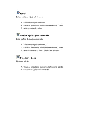 Editar
Edita o efeito no objeto selecionado.
1. Selecione o objeto combinado.
2. Clique na seta abaixo da ferramenta Combinar Objeto.
3. Selecione a opção Editar.
Extrair figuras (descombinar)
Extrai o efeito do objeto selecionado.
1. Selecione o objeto combinado.
2. Clique na seta abaixo da ferramenta Combinar Objeto.
3. Selecione a opção Extrair Figuras (Descombinar)
Finalizar edição
Finaliza a edição.
1. Clique na seta abaixo da ferramenta Combinar Objeto.
2. Selecione a opção Finalizar Edição.
 