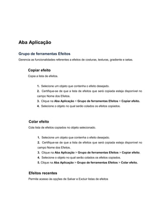 Aba Aplicação
Grupo de ferramentas Efeitos
Gerencia as funcionalidades referentes a efeitos de costuras, texturas, gradiente e setas.
Copiar efeito
Copia a lista de efeitos.
1. Selecione um objeto que contenha o efeito desejado.
2. Certifique-se de que a lista de efeitos que será copiada esteja disponível no
campo Nome dos Efeitos.
3. Clique na Aba Aplicação > Grupo de ferramentas Efeitos > Copiar efeito.
4. Selecione o objeto no qual serão colados os efeitos copiados.
Colar efeito
Cola lista de efeitos copiados no objeto selecionado.
1. Selecione um objeto que contenha o efeito desejado.
2. Certifique-se de que a lista de efeitos que será copiada esteja disponível no
campo Nome dos Efeitos.
3. Clique na Aba Aplicação > Grupo de ferramentas Efeitos > Copiar efeito.
4. Selecione o objeto no qual serão colados os efeitos copiados.
5. Clique na Aba Aplicação > Grupo de ferramentas Efeitos > Colar efeito.
Efeitos recentes
Permite acesso às opções de Salvar e Excluir listas de efeitos
 