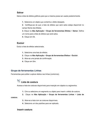 Salvar
Salva a lista de efeitos gráficos para que a mesma possa ser usada posteriormente.
1. Selecione um objeto que contenha o efeito desejado.
2. Certifique-se de que a lista de efeitos que será salva esteja disponível no
campo Nome dos Efeitos.
3. Clique na Aba Aplicação > Grupo de ferramentas Efeitos > Salvar. Defina
um nome para a lista de efeitos que será salva.
4. Clique em Ok.
Excluir
Exclui a lista de efeitos selecionada.
1. Selecione uma lista de efeitos.
2. Clique na Aba Aplicação > Grupo de ferramentas Efeitos > Excluir.
3. Abre-se uma janela de confirmação.
4. Clique em Sim.
Grupo de ferramentas Linhas
Ferramentas para editar e aplicar efeitos nas linhas (contornos).
Lista de costura
Acessa a lista de costuras disponíveis para inserção em objetos ou segmentos.
1. Crie ou selecione um segmento ou objeto para inserir o efeito de costura.
2. Clique na Aba Aplicação > Grupo de ferramentas Linhas > Lista de
costura.
3. Abre-se a lista com as costuras disponíveis.
4. Selecione um dos padrões para ser aplicado.
Inserir costura
 