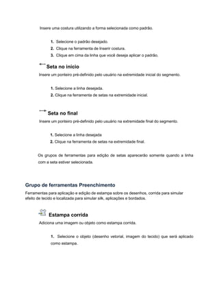 Insere uma costura utilizando a forma selecionada como padrão.
1. Selecione o padrão desejado.
2. Clique na ferramenta de Inserir costura.
3. Clique em cima da linha que você deseja aplicar o padrão.
Seta no início
Insere um ponteiro pré-definido pelo usuário na extremidade inicial do segmento.
1. Selecione a linha desejada.
2. Clique na ferramenta de setas na extremidade inicial.
Seta no final
Insere um ponteiro pré-definido pelo usuário na extremidade final do segmento.
1. Selecione a linha desejada
2. Clique na ferramenta de setas na extremidade final.
Os grupos de ferramentas para edição de setas aparecerão somente quando a linha
com a seta estiver selecionada.
Grupo de ferramentas Preenchimento
Ferramentas para aplicação e edição de estampa sobre os desenhos, corrida para simular
efeito de tecido e localizada para simular silk, aplicações e bordados.
Estampa corrida
Adiciona uma imagem ou objeto como estampa corrida.
1. Selecione o objeto (desenho vetorial, imagem do tecido) que será aplicado
como estampa.
 