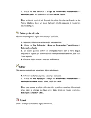 2. Clique na Aba Aplicação > Grupo de Ferramentas Preenchimento >
Estampa Corrida. Na seta lateral, clique em Fechar Edição.
Dica: também é possível sair do modo de edição de estampa clicando na aba
Fechar Edição ou dando um clique duplo com o botão esquerdo do mouse fora
da área da figura.
Estampa localizada
Adiciona uma imagem ou objeto como estampa localizada.
1. Selecione o objeto que será aplicado como estampa.
2. Clique na Aba Aplicação > Grupo de ferramentas Preenchimento >
Estampa Localizada.
3. Os objetos que não podem ser estampados ficarão com a marca d’água,
enquanto os objetos que podem receber estampa estarão habilitados, com suas
cores originais.
4. Clique no objeto em que a estampa será inserida.
Editar
Edita a estampa localizada aplicada no objeto selecionado.
1. Selecione o objeto que possui a estampa localizada.
2. Clique na Aba Aplicação > Grupo de ferramentas Preenchimento >
Estampa Localizada. Na seta lateral, clique em Editar.
Dica: para acessar a edição, utilize também os atalhos, para isso dê um duplo
clique sobre a estampa ou clique com o botão direito do mouse e selecione
Estampa Localizada > Editar.
Extrair
Extrai a estampa localizada do objeto selecionado.
 