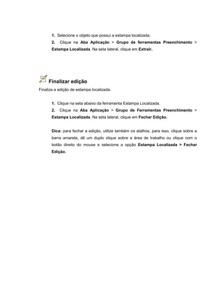 1. Selecione o objeto que possui a estampa localizada.
2. Clique na Aba Aplicação > Grupo de ferramentas Preenchimento >
Estampa Localizada. Na seta lateral, clique em Extrair.
Finalizar edição
Finaliza a edição de estampa localizada.
1. Clique na seta abaixo da ferramenta Estampa Localizada.
2. Clique na Aba Aplicação > Grupo de Ferramentas Preenchimento >
Estampa Localizada. Na seta lateral, clique em Fechar Edição.
Dica: para fechar a edição, utilize também os atalhos, para isso, clique sobre a
barra amarela, dê um duplo clique sobre a área de trabalho ou clique com o
botão direito do mouse e selecione a opção Estampa Localizada > Fechar
Edição.
 