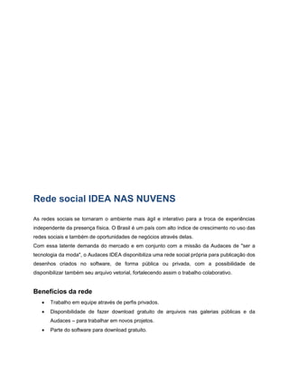 Rede social IDEA NAS NUVENS
As redes sociais se tornaram o ambiente mais ágil e interativo para a troca de experiências
independente da presença física. O Brasil é um país com alto índice de crescimento no uso das
redes sociais e também de oportunidades de negócios através delas.
Com essa latente demanda do mercado e em conjunto com a missão da Audaces de "ser a
tecnologia da moda", o Audaces IDEA disponibiliza uma rede social própria para publicação dos
desenhos criados no software, de forma pública ou privada, com a possibilidade de
disponibilizar também seu arquivo vetorial, fortalecendo assim o trabalho colaborativo.
Benefícios da rede
 Trabalho em equipe através de perfis privados.
 Disponibilidade de fazer download gratuito de arquivos nas galerias públicas e da
Audaces – para trabalhar em novos projetos.
 Parte do software para download gratuito.
 