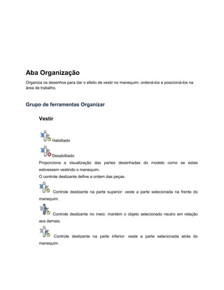 Aba Organização
Organiza os desenhos para dar o efeito de vestir no manequim, ordená-los e posicioná-los na
área de trabalho.
Grupo de ferramentas Organizar
Vestir
Habilitado
Desabilitado
Proporciona a visualização das partes desenhadas do modelo como se estas
estivessem vestindo o manequim.
O controle deslizante define a ordem das peças.
Controle deslizante na parte superior: veste a parte selecionada na frente do
manequim.
Controle deslizante no meio: mantém o objeto selecionado neutro em relação
aos demais.
Controle deslizante na parte inferior: veste a parte selecionada atrás do
manequim.
 