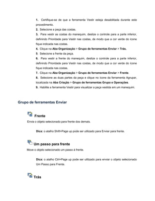 1. Certifique-se de que a ferramenta Vestir esteja desabilitada durante este
procedimento.
2. Selecione a peça das costas.
3. Para vestir as costas do manequim, deslize o controle para a parte inferior,
definindo Prioridade para Vestir nas costas, de modo que a cor verde do ícone
fique indicada nas costas.
4. Clique na Aba Organização > Grupo de ferramentas Enviar > Trás.
5. Selecione a frente da peça.
6. Para vestir a frente do manequim, deslize o controle para a parte inferior,
definindo Prioridade para Vestir nas costas, de modo que a cor verde do ícone
fique indicada nas costas.
7. Clique na Aba Organização > Grupo de ferramentas Enviar > Frente.
8. Selecione as duas partes da peça e clique no ícone da ferramenta Agrupar,
localizada na Aba Criação > Grupo de ferramentas Grupo e Operações.
9. Habilite a ferramenta Vestir para visualizar a peça vestida em um manequim.
Grupo de ferramentas Enviar
Frente
Envia o objeto selecionado para frente dos demais.
Dica: o atalho Shift+Page up pode ser utilizado para Enviar para frente.
Um passo para frente
Move o objeto selecionado um passo à frente.
Dica: o atalho Ctrl+Page up pode ser utilizado para enviar o objeto selecionado
Um Passo para Frente.
Trás
 