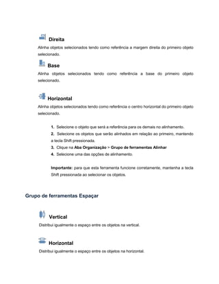 Direita
Alinha objetos selecionados tendo como referência a margem direita do primeiro objeto
selecionado.
Base
Alinha objetos selecionados tendo como referência a base do primeiro objeto
selecionado.
Horizontal
Alinha objetos selecionados tendo como referência o centro horizontal do primeiro objeto
selecionado.
1. Selecione o objeto que será a referência para os demais no alinhamento.
2. Selecione os objetos que serão alinhados em relação ao primeiro, mantendo
a tecla Shift pressionada.
3. Clique na Aba Organização > Grupo de ferramentas Alinhar
4. Selecione uma das opções de alinhamento.
Importante: para que esta ferramenta funcione corretamente, mantenha a tecla
Shift pressionada ao selecionar os objetos.
Grupo de ferramentas Espaçar
Vertical
Distribui igualmente o espaço entre os objetos na vertical.
Horizontal
Distribui igualmente o espaço entre os objetos na horizontal.
 