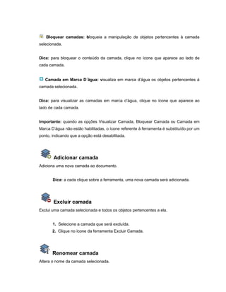Bloquear camadas: bloqueia a manipulação de objetos pertencentes à camada
selecionada.
Dica: para bloquear o conteúdo da camada, clique no ícone que aparece ao lado de
cada camada.
Camada em Marca D´água: visualiza em marca d’água os objetos pertencentes à
camada selecionada.
Dica: para visualizar as camadas em marca d’água, clique no ícone que aparece ao
lado de cada camada.
Importante: quando as opções Visualizar Camada, Bloquear Camada ou Camada em
Marca D’água não estão habilitadas, o ícone referente à ferramenta é substituído por um
ponto, indicando que a opção está desabilitada.
Adicionar camada
Adiciona uma nova camada ao documento.
Dica: a cada clique sobre a ferramenta, uma nova camada será adicionada.
Excluir camada
Exclui uma camada selecionada e todos os objetos pertencentes a ela.
1. Selecione a camada que será excluída.
2. Clique no ícone da ferramenta Excluir Camada.
Renomear camada
Altera o nome da camada selecionada.
 