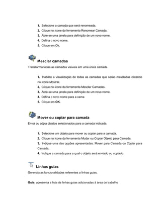 1. Selecione a camada que será renomeada.
2. Clique no ícone da ferramenta Renomear Camada.
3. Abre-se uma janela para definição de um novo nome.
4. Defina o novo nome.
5. Clique em Ok.
Mesclar camadas
Transforma todas as camadas visíveis em uma única camada
1. Habilite a visualização de todas as camadas que serão mescladas clicando
no ícone Mostrar.
2. Clique no ícone da ferramenta Mesclar Camadas.
3. Abre-se uma janela para definição de um novo nome.
4. Defina o novo nome para a cama
5. Clique em OK.
Mover ou copiar para camada
Envia ou cópia objetos selecionados para a camada indicada.
1. Selecione um objeto para mover ou copiar para a camada.
2. Clique no ícone da ferramenta Mudar ou Copiar Objeto para Camada.
3. Indique uma das opções apresentadas: Mover para Camada ou Copiar para
Camada.
4. Indique a camada para a qual o objeto será enviado ou copiado.
Linhas guias
Gerencia as funcionalidades referentes a linhas guias.
Guia: apresenta a lista de linhas guias adicionadas à área de trabalho
 