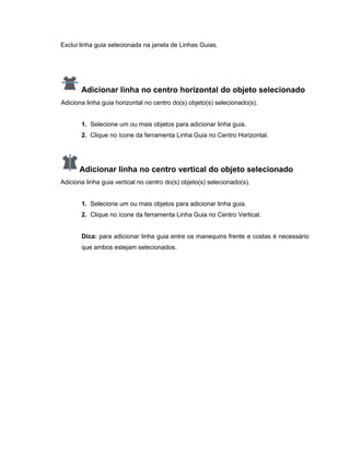 Exclui linha guia selecionada na janela de Linhas Guias.
Adicionar linha no centro horizontal do objeto selecionado
Adiciona linha guia horizontal no centro do(s) objeto(s) selecionado(s).
1. Selecione um ou mais objetos para adicionar linha guia.
2. Clique no ícone da ferramenta Linha Guia no Centro Horizontal.
Adicionar linha no centro vertical do objeto selecionado
Adiciona linha guia vertical no centro do(s) objeto(s) selecionado(s).
1. Selecione um ou mais objetos para adicionar linha guia.
2. Clique no ícone da ferramenta Linha Guia no Centro Vertical.
Dica: para adicionar linha guia entre os manequins frente e costas é necessário
que ambos estejam selecionados.
 