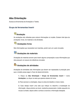 Aba Orientação
Acessa as ferramentas de Anotações e Tabela.
Grupo de ferramentas Inserir
Anotação
As anotações são utilizadas para colocar informações no modelo. Existem três tipos de
anotações: livres, de materiais e de atividades.
Anotações livres
São informações que necessitam ser inseridas, porém sem um custo vinculado.
Anotações de materiais
Anotações de materiais servem para inserir alguma composição e suas informações que
não possuam um arquivo de referência vinculado.
Anotações de atividades
Anotações de atividades são informações que devem ser repassadas à produção para
que o modelo possa seguir o fluxo de desenvolvimento.
1. Clique na Aba Orientação > Grupo de ferramentas Inserir > ícone
Anotações, ou clique na seta que aparece abaixo do ícone.
2. Para escrever a orientação, clique na área de trabalho e insira o texto.
3. Caso deseje inserir uma seta que indique no desenho a localização da
informação, clique próximo ao local, mantenha pressionado o botão esquerdo do
mouse e arraste, depois solte e comece a escreve a informação desejada.
 
