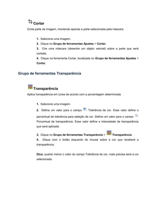 Cortar
Corta parte da imagem, mantendo apenas a parte selecionada pela máscara.
1. Selecione uma imagem.
2. Clique no Grupo de ferramentas Ajustes > Cortar.
3. Crie uma máscara (desenhe um objeto vetorial) sobre a parte que será
cortada.
4. Clique na ferramenta Cortar, localizada no Grupo de ferramentas Ajustes >
Cortar.
Grupo de ferramentas Transparência
Transparência
Aplica transparência em cores de acordo com a porcentagem determinada.
1. Selecione uma imagem.
2. Defina um valor para o campo Tolerância de cor. Esse valor define o
percentual de tolerância para seleção de cor. Defina um valor para o campo
Porcentual de transparência. Esse valor define a intensidade de transparência
que será aplicada.
3. Clique no Grupo de ferramentas Transparência > Transparência.
4. Clique com o botão esquerdo do mouse sobre a cor que receberá a
transparência.
Dica: quanto menor o valor do campo Tolerância de cor, mais precisa será a cor
selecionada.
 