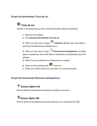 Grupo de ferramentas Troca de cor
Troca de cor
Substitui a cor selecionada por outra, permitindo também aplicar transparência.
1. Selecione uma imagem.
2. Vá ao Grupo de ferramentas Troca de cor
3. Defina um valor para o campo Tolerância de cor. Esse valor define o
porcentual de tolerância para seleção de cor.
4. Defina um valor para o campo Porcentual de transparência, se deseja
aplicar transparência. Esse valor define a intensidade de transparência que será
aplicada.
5. Defina a cor que substituirá a cor selecionada na imagem.
6. Clique no ícone da ferramenta Trocar cor.
7. Clique com o botão direito do mouse sobre a cor que será trocada.
Grupo de ferramentas Remover transparência
Excluir Alpha Full
Remove efeitos de transparência aplicados em qualquer percentual.
Excluir Alpha 100
Remove efeitos de transparência que foram aplicados com o percentual de 100%.
 