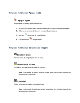 Grupo de ferramentas Apagar região
Apagar região
Apaga região localizada dentro da máscara.
1. Dê um duplo clique sobre a imagem para entrar na edição dinâmica da imagem.
2. Utilize as ferramentas de desenho para criação da máscara.
3. Defina o percentual de transparência.
4. Clique no ícone apagar região.
Grupo de ferramentas de Efeitos de imagem
Escala de cinza
Altera as cores da imagem para tons de cinza.
Detecção de bordas
Cria textura com aparência de relevo na imagem.
Dica: a intensidade da textura aumenta a cada clique com o botão esquerdo do
mouse sobre a ferramenta.
Laplacian
Realça contornos da imagem com traços leves.
Dica: a intensidade do efeito aumenta a cada clique com o botão esquerdo do
mouse sobre a ferramenta.
 