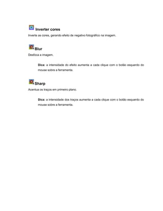 Inverter cores
Inverte as cores, gerando efeito de negativo fotográfico na imagem.
Blur
Desfoca a imagem.
Dica: a intensidade do efeito aumenta a cada clique com o botão esquerdo do
mouse sobre a ferramenta.
Sharp
Acentua os traços em primeiro plano.
Dica: a intensidade dos traços aumenta a cada clique com o botão esquerdo do
mouse sobre a ferramenta.
 