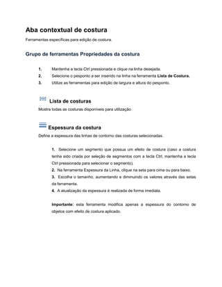 Aba contextual de costura
Ferramentas específicas para edição de costura.
Grupo de ferramentas Propriedades da costura
1. Mantenha a tecla Ctrl pressionada e clique na linha desejada.
2. Selecione o pesponto a ser inserido na linha na ferramenta Lista de Costura.
3. Utilize as ferramentas para edição de largura e altura do pesponto.
Lista de costuras
Mostra todas as costuras disponíveis para utilização
Espessura da costura
Define a espessura das linhas de contorno das costuras selecionadas.
1. Selecione um segmento que possua um efeito de costura (caso a costura
tenha sido criada por seleção de segmentos com a tecla Ctrl, mantenha a tecla
Ctrl pressionada para selecionar o segmento).
2. Na ferramenta Espessura da Linha, clique na seta para cima ou para baixo.
3. Escolha o tamanho, aumentando e diminuindo os valores através das setas
da ferramenta.
4. A atualização da espessura é realizada de forma imediata.
Importante: esta ferramenta modifica apenas a espessura do contorno de
objetos com efeito de costura aplicado.
 
