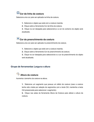 Cor da linha da costura
Seleciona uma cor para ser aplicada na linha da costura.
1. Selecione o objeto que está com a costura inserida.
2. Clique sobre a ferramenta Cor da linha da costura.
3. Clique na cor desejada para selecioná-la e a cor do contorno do objeto será
atualizada.
Cor do preenchimento da costura
Seleciona uma cor para ser aplicada no preenchimento da costura.
1. Selecione o objeto que está com a costura inserida.
2. Clique sobre a ferramenta Cor do preenchimento da costura.
3. Clique na cor desejada para selecioná-la e a cor do preenchimento do objeto
será atualizada.
Grupo de ferramentas Largura e altura
Altura da costura
Aumenta o tamanho da costura na altura.
1. Selecione um segmento que possua um efeito de costura (caso a costura
tenha sido criada por seleção de segmentos com a tecla Ctrl, mantenha a tecla
Ctrl pressionada para selecionar o segmento).
2. Clique nas setas da ferramenta Altura da Costura para alterar a altura da
costura.
 