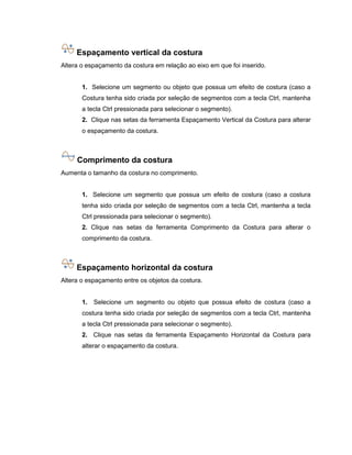 Espaçamento vertical da costura
Altera o espaçamento da costura em relação ao eixo em que foi inserido.
1. Selecione um segmento ou objeto que possua um efeito de costura (caso a
Costura tenha sido criada por seleção de segmentos com a tecla Ctrl, mantenha
a tecla Ctrl pressionada para selecionar o segmento).
2. Clique nas setas da ferramenta Espaçamento Vertical da Costura para alterar
o espaçamento da costura.
Comprimento da costura
Aumenta o tamanho da costura no comprimento.
1. Selecione um segmento que possua um efeito de costura (caso a costura
tenha sido criada por seleção de segmentos com a tecla Ctrl, mantenha a tecla
Ctrl pressionada para selecionar o segmento).
2. Clique nas setas da ferramenta Comprimento da Costura para alterar o
comprimento da costura.
Espaçamento horizontal da costura
Altera o espaçamento entre os objetos da costura.
1. Selecione um segmento ou objeto que possua efeito de costura (caso a
costura tenha sido criada por seleção de segmentos com a tecla Ctrl, mantenha
a tecla Ctrl pressionada para selecionar o segmento).
2. Clique nas setas da ferramenta Espaçamento Horizontal da Costura para
alterar o espaçamento da costura.
 