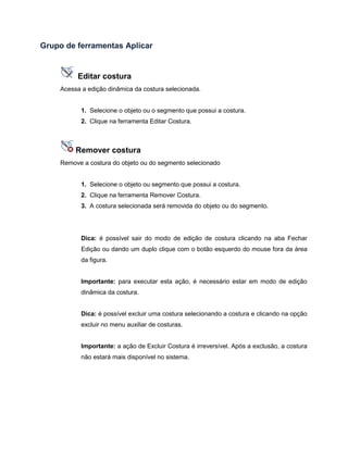 Grupo de ferramentas Aplicar
Editar costura
Acessa a edição dinâmica da costura selecionada.
1. Selecione o objeto ou o segmento que possui a costura.
2. Clique na ferramenta Editar Costura.
Remover costura
Remove a costura do objeto ou do segmento selecionado
1. Selecione o objeto ou segmento que possui a costura.
2. Clique na ferramenta Remover Costura.
3. A costura selecionada será removida do objeto ou do segmento.
Dica: é possível sair do modo de edição de costura clicando na aba Fechar
Edição ou dando um duplo clique com o botão esquerdo do mouse fora da área
da figura.
Importante: para executar esta ação, é necessário estar em modo de edição
dinâmica da costura.
Dica: é possível excluir uma costura selecionando a costura e clicando na opção
excluir no menu auxiliar de costuras.
Importante: a ação de Excluir Costura é irreversível. Após a exclusão, a costura
não estará mais disponível no sistema.
 