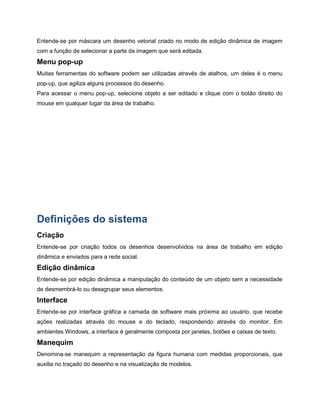 Entende-se por máscara um desenho vetorial criado no modo de edição dinâmica de imagem
com a função de selecionar a parte da imagem que será editada.
Menu pop-up
Muitas ferramentas do software podem ser utilizadas através de atalhos, um deles é o menu
pop-up, que agiliza alguns processos do desenho.
Para acessar o menu pop-up, selecione objeto a ser editado e clique com o botão direito do
mouse em qualquer lugar da área de trabalho.
Definições do sistema
Criação
Entende-se por criação todos os desenhos desenvolvidos na área de trabalho em edição
dinâmica e enviados para a rede social.
Edição dinâmica
Entende-se por edição dinâmica a manipulação do conteúdo de um objeto sem a necessidade
de desmembrá-lo ou desagrupar seus elementos.
Interface
Entende-se por interface gráfica a camada de software mais próxima ao usuário, que recebe
ações realizadas através do mouse e do teclado, respondendo através do monitor. Em
ambientes Windows, a interface é geralmente composta por janelas, botões e caixas de texto.
Manequim
Denomina-se manequim a representação da figura humana com medidas proporcionais, que
auxilia no traçado do desenho e na visualização de modelos.
 