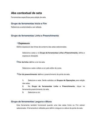 Aba contextual de seta
Ferramentas específicas para edição de seta.
Grupo de ferramentas Início e Fim
Referencia a extremidade a ser editada.
Grupo de ferramentas Linha e Preenchimento
Espessura
Define espessura das linhas de contorno das setas selecionadas.
Selecione a seta e, no Grupo de ferramentas Linha e Preenchimento, defina a
espessura desejada.
Cor da linha: define a cor da seta.
Selecione a seta e altere a cor pelo editor de cores.
Cor do preenchimento: define o preenchimento da ponta da seta.
1. Selecione a seta. Serão exibidos os Grupos de Operações para edição
das setas.
2. No Grupo de ferramentas Linha e Preenchimento, clique na
ferramenta preenchimento da seta.
3. Selecione a cor.
Grupo de ferramentas Largura e Altura
Esta ferramenta também funcionará quando uma das setas Início ou Fim estiver
selecionada. A ferramenta é utilizada para definir a largura e a altura da ponta da seta.
 