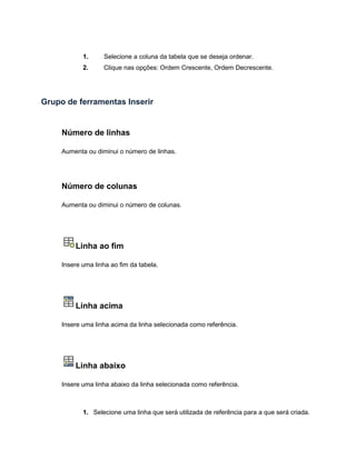 1. Selecione a coluna da tabela que se deseja ordenar.
2. Clique nas opções: Ordem Crescente, Ordem Decrescente.
Grupo de ferramentas Inserir
Número de linhas
Aumenta ou diminui o número de linhas.
Número de colunas
Aumenta ou diminui o número de colunas.
Linha ao fim
Insere uma linha ao fim da tabela.
Linha acima
Insere uma linha acima da linha selecionada como referência.
Linha abaixo
Insere uma linha abaixo da linha selecionada como referência.
1. Selecione uma linha que será utilizada de referência para a que será criada.
 