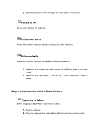 2. Selecione uma das opções: Linha ao fim, Linha acima, Linha abaixo.
Coluna ao fim
Insere uma coluna ao fim da tabela.
Coluna à esquerda
Insere uma coluna à esquerda da coluna selecionada como referência.
Coluna à direita
Insere uma coluna à direita da coluna selecionada como referência.
1. Selecione uma coluna que será utilizada de referência para a que será
criada.
2. Selecione uma das opções: Coluna ao fim, Coluna à esquerda, Coluna à
direita.
Grupos de ferramentas Linha e Preenchimento.
Espessura da tabela
Define a espessura das linhas de contorno das tabelas.
1. Selecione a tabela.
2. Clique na seta para cima ou para baixo da ferramenta Espessura da Linha.
 