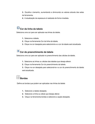 3. Escolha o tamanho, aumentando e diminuindo os valores através das setas
da ferramenta.
4. A atualização da espessura é realizada de forma imediata.
Cor da linha da tabela
Seleciona uma cor para ser aplicada nas linhas da tabela.
1. Selecione a tabela.
2. Clique na ferramenta Cor da linha da tabela.
3. Clique na cor desejada para selecioná-la e a cor da tabela será atualizada.
Cor do preenchimento da tabela
Seleciona uma cor para ser aplicada no preenchimento das células da tabela.
1. Selecione as linhas ou células das tabelas que deseja alterar.
2. Clique na ferramenta Cor do preenchimento da tabela.
3. Clique na cor desejada para selecioná-la e a cor do preenchimento da tabela
será atualizada.
Bordas
Define as bordas que podem ser aplicadas nas linhas da tabela
1. Selecione a tabela desejada.
2. Selecione a linha ou célula que deseja alterar.
3. Clique na ferramenta bordas e selecione a opção desejada.
 