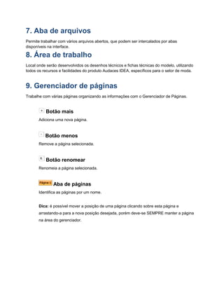 7. Aba de arquivos
Permite trabalhar com vários arquivos abertos, que podem ser intercalados por abas
disponíveis na interface.
8. Área de trabalho
Local onde serão desenvolvidos os desenhos técnicos e fichas técnicas do modelo, utilizando
todos os recursos e facilidades do produto Audaces IDEA, específicos para o setor de moda.
9. Gerenciador de páginas
Trabalhe com várias páginas organizando as informações com o Gerenciador de Páginas.
Botão mais
Adiciona uma nova página.
Botão menos
Remove a página selecionada.
Botão renomear
Renomeia a página selecionada.
Aba de páginas
Identifica as páginas por um nome.
Dica: é possível mover a posição de uma página clicando sobre esta página e
arrastando-a para a nova posição desejada, porém deve-se SEMPRE manter a página
na área do gerenciador.
 