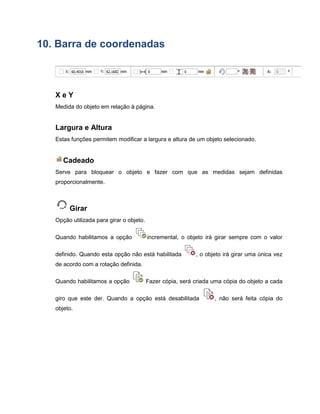 10. Barra de coordenadas
X e Y
Medida do objeto em relação à página.
Largura e Altura
Estas funções permitem modificar a largura e altura de um objeto selecionado.
Cadeado
Serve para bloquear o objeto e fazer com que as medidas sejam definidas
proporcionalmente.
Girar
Opção utilizada para girar o objeto.
Quando habilitamos a opção incremental, o objeto irá girar sempre com o valor
definido. Quando esta opção não está habilitada , o objeto irá girar uma única vez
de acordo com a rotação definida.
Quando habilitamos a opção Fazer cópia, será criada uma cópia do objeto a cada
giro que este der. Quando a opção está desabilitada , não será feita cópia do
objeto.
 