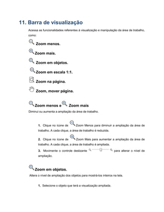 11. Barra de visualização
Acessa as funcionalidades referentes à visualização e manipulação da área de trabalho,
como:
Zoom menos.
Zoom mais.
Zoom em objetos.
Zoom em escala 1:1.
Zoom na página.
Zoom, mover página.
Zoom menos e Zoom mais
Diminui ou aumenta a ampliação da área de trabalho.
1. Clique no ícone de Zoom Menos para diminuir a ampliação da área de
trabalho. A cada clique, a área de trabalho é reduzida.
2. Clique no ícone de Zoom Mais para aumentar a ampliação da área de
trabalho. A cada clique, a área de trabalho é ampliada.
3. Movimente o controle deslizante para alterar o nível de
ampliação.
Zoom em objetos.
Altera o nível de ampliação dos objetos para mostrá-los inteiros na tela.
1. Selecione o objeto que terá a visualização ampliada.
 