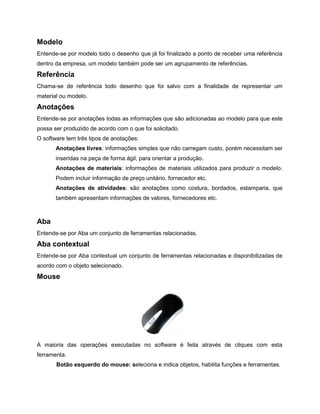 Modelo
Entende-se por modelo todo o desenho que já foi finalizado a ponto de receber uma referência
dentro da empresa, um modelo também pode ser um agrupamento de referências.
Referência
Chama-se de referência todo desenho que foi salvo com a finalidade de representar um
material ou modelo.
Anotações
Entende-se por anotações todas as informações que são adicionadas ao modelo para que este
possa ser produzido de acordo com o que foi solicitado.
O software tem três tipos de anotações:
Anotações livres: informações simples que não carregam custo, porém necessitam ser
inseridas na peça de forma ágil, para orientar a produção.
Anotações de materiais: informações de materiais utilizados para produzir o modelo.
Podem incluir informação de preço unitário, fornecedor etc.
Anotações de atividades: são anotações como costura, bordados, estamparia, que
também apresentam informações de valores, fornecedores etc.
Aba
Entende-se por Aba um conjunto de ferramentas relacionadas.
Aba contextual
Entende-se por Aba contextual um conjunto de ferramentas relacionadas e disponibilizadas de
acordo com o objeto selecionado.
Mouse
A maioria das operações executadas no software é feita através de cliques com esta
ferramenta.
Botão esquerdo do mouse: seleciona e indica objetos, habilita funções e ferramentas.
 
