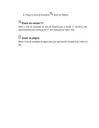 2. Clique no ícone da ferramenta Zoom em Objetos.
Zoom em escala 1:1
Altera o nível de ampliação da área de trabalho para a escala 1:1 (tamanho real),
especificamente para monitores de 17”, com resolução de 1280 x 1024.
Zoom na página
Altera o nível de ampliação da página para que seja possível visualizá-la por inteiro na
tela.
 