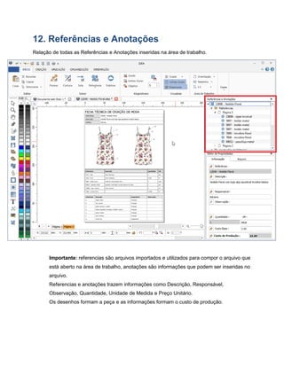 12. Referências e Anotações
Relação de todas as Referências e Anotações inseridas na área de trabalho.
Importante: referencias são arquivos importados e utilizados para compor o arquivo que
está aberto na área de trabalho, anotações são informações que podem ser inseridas no
arquivo.
Referencias e anotações trazem informações como Descrição, Responsável,
Observação, Quantidade, Unidade de Medida e Preço Unitário.
Os desenhos formam a peça e as informações formam o custo de produção.
 