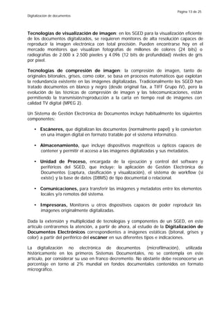 Página 13 de 25
Digitalización de documentos




Tecnologías de visualización de imagen: en los SGED para la visualización eficiente
de los documentos digitalizados, se requieren monitores de alta resolución capaces de
reproducir la imagen electrónica con total precisión. Pueden encontrarse hoy en el
mercado monitores que visualizan fotografías de millones de colores (24 bits) o
radiografías de 2.000 x 2.500 píxeles y 4.096 (12 bits de profundidad) niveles de gris
por píxel.

Tecnologías de compresión de imagen: la compresión de imagen, tanto de
originales bitonales, grises, como color, se basa en procesos matemáticos que explotan
la redundancia existente en las imágenes digitalizadas. Tradicionalmente los SGED han
tratado documentos en blanco y negro (desde original fax, a TIFF Grupo IV), pero la
evolución de las técnicas de compresión de imagen y las telecomunicaciones, están
permitiendo la transmisión/reproducción a la carta en tiempo real de imágenes con
calidad TV digital (MPEG 2).

Un Sistema de Gestión Electrónica de Documentos incluye habitualmente los siguientes
componentes:

    • Escáneres, que digitalizan los documentos (normalmente papel) y lo convierten
      en una imagen digital en formato tratable por el sistema informático.

    • Almacenamiento, que incluye dispositivos magnéticos u ópticos capaces de
      contener y permitir el acceso a las imágenes digitalizadas y sus metadatos.

    • Unidad de Proceso, encargada de la ejecución y control del software y
      periféricos del SGED, que incluye: la aplicación de Gestión Electrónica de
      Documentos (captura, clasificación y visualización), el sistema de workflow (sí
      existe) y la base de datos (DBMS) de tipo documental o relacional.

    • Comunicaciones, para transferir las imágenes y metadatos entre los elementos
      locales y/o remotos del sistema.

    • Impresoras, Monitores u otros dispositivos capaces de poder reproducir las
      imágenes originalmente digitalizadas.

Dada la extensión y multiplicidad de tecnologías y componentes de un SGED, en este
artículo centraremos la atención, a partir de ahora, al estudio de la Digitalización de
Documentos Electrónicos correspondientes a imágenes estáticas (bitonal, grises y
color) a partir del periférico del escáner en sus diferentes tipos e indicaciones.

La digitalización no electrónica de documentos (microfilmación), utilizada
históricamente en los primeros Sistemas Documentales, no se contempla en este
artículo, por considerar su uso en franco decremento. No obstante debe reconocerse un
porcentaje en torno al 2% mundial en fondos documentales contenidos en formato
micrográfico.
 