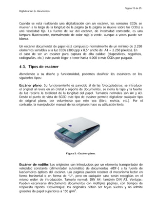Página 15 de 25
Digitalización de documentos




Cuando se está realizando una digitalización con un escáner, los sensores CCDs se
mueven a lo largo de la longitud de la página (o la página se mueve sobre los CCDs) a
una velocidad fija. La fuente de luz del escáner, de intensidad constante, es una
lámpara fluorescente, normalmente de color rojo o verde, aunque a veces puede ser
blanca.

Un escáner documental de papel está compuesto normalmente de un mínimo de 2.250
elementos sensibles a la luz CCDs (300 ppp x 8,5” ancho de A4 = 2.250 píxeles). En
el caso de ser un escáner para captura de alta calidad (diapositivas, negativos,
radiografías, etc.) este puede llegar a tener hasta 4.000 ó más CCDs por pulgada.

4.3. Tipos de escáner
Atendiendo a su diseño y funcionalidad, podemos clasificar los escáneres en los
siguientes tipos:

Escáner plano: Su funcionamiento es parecido al de las fotocopiadoras: se introduce
el original al revés en un cristal o soporte de documentos, se cierra la tapa y la fuente
de luz recorre la totalidad de la longitud del papel. Tamaños normales son A4 y A3.
Desde el punto de vista de SGED este tipo de escáner permite digitalizar cualquier tipo
de original plano, por voluminoso que este sea (libro, revista, etc.). Por el
contrario, la manipulación manual de los originales hace su utilización lenta.




                                 Figura 5.- Escáner plano.



Escáner de rodillo: Los originales son introducidos por un elemento transportador de
velocidad constante (alimentador automático de documentos -ADF-) a la fuente de
luz/sensores ópticos del escáner. Las páginas pueden recorrer el mecanismo lector en
forma horizontal o en forma de “U”, pero en cualquier caso serán recogidas en el
mismo orden de introducción. Tamaño normal: DIN A4; también DIN A3. Ventajas:
Pueden escanearse directamente documentos con múltiples páginas, con tiempos de
respuesta rápidos. Desventajas: los originales deben ser hojas sueltas y no admite
grosores de papel superiores a 150 g/m2.
 
