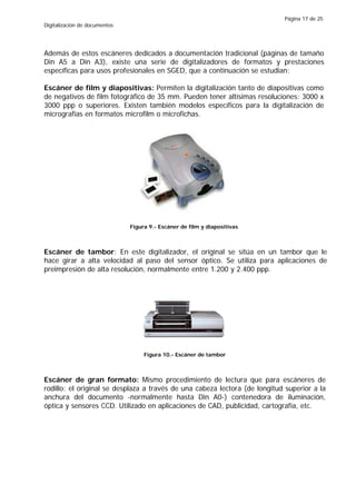 Página 17 de 25
Digitalización de documentos




Además de estos escáneres dedicados a documentación tradicional (páginas de tamaño
Din A5 a Din A3), existe una serie de digitalizadores de formatos y prestaciones
específicas para usos profesionales en SGED, que a continuación se estudian:

Escáner de film y diapositivas: Permiten la digitalización tanto de diapositivas como
de negativos de film fotográfico de 35 mm. Pueden tener altísimas resoluciones: 3000 x
3000 ppp o superiores. Existen también modelos específicos para la digitalización de
micrografías en formatos microfilm o microfichas.




                               Figura 9.- Escáner de film y diapositivas



Escáner de tambor: En este digitalizador, el original se sitúa en un tambor que le
hace girar a alta velocidad al paso del sensor óptico. Se utiliza para aplicaciones de
preimpresión de alta resolución, normalmente entre 1.200 y 2.400 ppp.




                                    Figura 10.- Escáner de tambor



Escáner de gran formato: Mismo procedimiento de lectura que para escáneres de
rodillo: el original se desplaza a través de una cabeza lectora (de longitud superior a la
anchura del documento -normalmente hasta Din A0-) contenedora de iluminación,
óptica y sensores CCD. Utilizado en aplicaciones de CAD, publicidad, cartografía, etc.
 