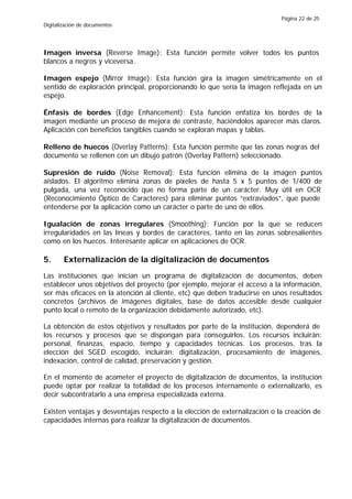 Página 22 de 25
Digitalización de documentos




Imagen inversa (Reverse Image): Esta función permite volver todos los puntos
blancos a negros y viceversa.

Imagen espejo (Mirror Image): Esta función gira la imagen simétricamente en el
sentido de exploración principal, proporcionando lo que sería la imagen reflejada en un
espejo.

Énfasis de bordes (Edge Enhancement): Esta función enfatiza los bordes de la
imagen mediante un proceso de mejora de contraste, haciéndolos aparecer más claros.
Aplicación con beneficios tangibles cuando se exploran mapas y tablas.

Relleno de huecos (Overlay Patterns): Esta función permite que las zonas negras del
documento se rellenen con un dibujo patrón (Overlay Pattern) seleccionado.

Supresión de ruido (Noise Removal): Esta función elimina de la imagen puntos
aislados. El algoritmo elimina zonas de pixeles de hasta 5 x 5 puntos de 1/400 de
pulgada, una vez reconocido que no forma parte de un carácter. Muy útil en OCR
(Reconocimiento Óptico de Caracteres) para eliminar puntos “extraviados”, que puede
entenderse por la aplicación como un carácter o parte de uno de ellos.

Igualación de zonas irregulares (Smoothing): Función por la que se reducen
irregularidades en las líneas y bordes de caracteres, tanto en las zonas sobresalientes
como en los huecos. Interesante aplicar en aplicaciones de OCR.

5.      Externalización de la digitalización de documentos
Las instituciones que inician un programa de digitalización de documentos, deben
establecer unos objetivos del proyecto (por ejemplo, mejorar el acceso a la información,
ser más eficaces en la atención al cliente, etc) que deben traducirse en unos resultados
concretos (archivos de imágenes digitales, base de datos accesible desde cualquier
punto local o remoto de la organización debidamente autorizado, etc).

La obtención de estos objetivos y resultados por parte de la institución, dependerá de
los recursos y procesos que se dispongan para conseguirlos. Los recursos incluirán:
personal, finanzas, espacio, tiempo y capacidades técnicas. Los procesos, tras la
elección del SGED escogido, incluirán: digitalización, procesamiento de imágenes,
indexación, control de calidad, preservación y gestión.

En el momento de acometer el proyecto de digitalización de documentos, la institución
puede optar por realizar la totalidad de los procesos internamente o externalizarlo, es
decir subcontratarlo a una empresa especializada externa.

Existen ventajas y desventajas respecto a la elección de externalización o la creación de
capacidades internas para realizar la digitalización de documentos.
 