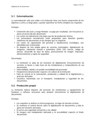 Página 23 de 25
Digitalización de documentos




5.1. Externalización
La externalización sólo será viable si la institución tiene una buena comprensión de los
objetivos a corto y a largo plazo, y puede especificar de forma completa sus requisitos.

Ventajas:

    • Contención del coste y riesgo limitado: se paga por resultados, con frecuencia se
      pacta un precio fijo por documento.
    • Los costos son típicamente más bajos que los de producción interna.
    • Los proveedores normalmente están preparados para absorber grandes
      volúmenes de documentos en los tiempos que se requieran.
    • Los costes de capacitación del personal y obsolescencia tecnológica, son
      absorbidos por el proveedor.
    • Se dispone de una amplia gama de servicios contratables: digitalización de
      imágenes, indexación manual o automática (OCR, ICR, marcas, código de
      barras), desarrollo de base de datos, procesamiento de imagen, impresión,
      almacenamiento y copias de seguridad.

Desventajas:

    • La institución se aleja de las funciones de digitalización (frecuentemente los
      servicios se llevan a cabo fuera de las instalaciones) y temporalmente de sus
      documentos.
    • Vulnerabilidad, debido a la posible inestabilidad del proveedor.
    • Inexperiencia del proveedor respecto a la cultura de la institución.
    • Falta de control en la contratación, producción y calidad de la digitalización y
      procesos derivados.
    • Casuística relacionada con el transporte, manipulación y seguridad de los
      documentos.

5.2. Producción propia
La institución deberá disponer del personal, las instalaciones y equipamiento de
hardware y software necesarios para producir internamente la digitalización de
documentos.

Ventajas:

    • Los requisitos se definen en forma progresiva, en lugar de hacerlos al inicio.
    • Se mantiene el control directo sobre la digitalización de documentos y toda la
      gama de funciones derivadas.
    • Se prevé una seguridad consistente y de calidad.
    • Se asegura una manipulación adecuada y la accesibilidad respecto al fondo
      documental.
 
