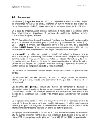 Página 9 de 25
Digitalización de documentos




2.6. Compresión
Inicialmente (códigos Huffman en 1952), la compresión se desarrolla sobre códigos
de longitud fija (tipo ASCII de 8 bits), asignando un número menor de bits a letras de
mayor frecuencia (e = 3 bits) y mayor número a los de menor frecuencia (z = 12 bits).

En el caso de imágenes, áreas extensas contienen el mismo color y la similitud entre
áreas adyacentes es importante. El empleo de codificación Huffman reduce
drásticamente el espacio ocupado.

CCITT (Consultive Committe on International Telephone and Telegraph), definen en los
años 70 el estándar internacional para la codificación y transmisión del fascimil (fax).
CCITT Grupo III primero, con reducciones entre el 6% y el 12% de la capacidad
original y CCITT Grupo IV mas tarde, con reducciones cifradas entre el 3% y el 10%
de la ocupación de la imagen original, dan origen a la compresión de imagen.

La compresión se utiliza para reducir el tamaño del archivo de imagen para su
almacenamiento, procesamiento y transmisión. El tamaño del archivo para las imágenes
digitales puede ser muy grande, complicando las capacidades informáticas y de redes
de muchos sistemas. Todas las técnicas de compresión abrevian la cadena de código
binario en una imagen sin comprimir, mediante complejos algoritmos matemáticos.
Existen técnicas de compresión estándar y otras patentadas.

Los sistemas de compresión también pueden caracterizarse como: sin pérdida o con
pérdida.

Los sistemas sin pérdida (lossless), abrevian el código binario sin desechar
información, por lo que, cuando se "descomprime" la imagen, ésta es idéntica bit por
bit al original.

Los sistemas con pérdida, utilizan una manera de compensar o desechar la
información menos importante, basada en un entendimiento de la percepción visual
(lossy/visually lossless). Sin embargo, puede ser extremadamente difícil detectar los
efectos de la compresión con pérdida, y la imagen puede considerarse "sin pérdida
visual".

La compresión sin pérdida se utiliza con mayor frecuencia en el escaneado bitonal de
material de texto. La compresión con pérdida típicamente se utiliza con imágenes
tonales, y en particular imágenes de tono continuo en donde la simple abreviatura de
información no tendrá como resultado un ahorro de archivo apreciable.

Por ejemplo, una imagen color a 24 bits, de 100 ppp, tendrá un tamaño de archivo de
248 KB cuando le damos formato JPEG con compresión baja, llegará a 49 KB con el
mismo JPEG en compresión media y tan solo ocupará 22 KB con JPEG, compresión alta.
 