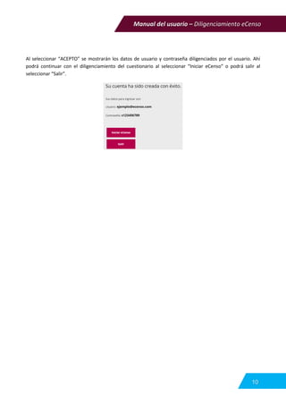 Manual del usuario – Diligenciamiento eCenso
10
Al seleccionar “ACEPTO” se mostrarán los datos de usuario y contraseña diligenciados por el usuario. Ahí
podrá continuar con el diligenciamiento del cuestionario al seleccionar “Iniciar eCenso” o podrá salir al
seleccionar “Salir”.
 