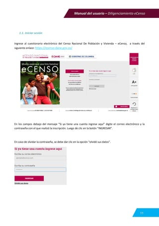Manual del usuario – Diligenciamiento eCenso
11
1.1. Iniciar sesión
Ingrese al cuestionario electrónico del Censo Nacional De Población y Vivienda – eCenso, a través del
siguiente enlace: https://ecenso.dane.gov.co/
En los campos debajo del mensaje “Si ya tiene una cuenta ingrese aquí” digite el correo electrónico y la
contraseña con el que realizó la inscripción. Luego de clic en la botón “INGRESAR”.
En caso de olvidar la contraseña, se debe dar clic en la opción “olvidó sus datos”.
 