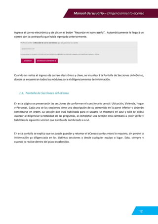 Manual del usuario – Diligenciamiento eCenso
12
Ingrese el correo electrónico y de clic en el botón “Recordar mi contraseña”. Automáticamente le llegará un
correo con la contraseña que había ingresado anteriormente.
Cuando se realiza el ingreso de correo electrónico y clave, se visualizará la Pantalla de Secciones del eCenso,
donde se encuentran todos los módulos para el diligenciamiento de información.
1.2. Pantalla de Secciones del eCenso
En esta página se presentarán las secciones de conforman el cuestionario censal: Ubicación, Vivienda, Hogar
y Personas. Cada una se las secciones tiene una descripción de su contenido en la parte inferior y deberán
contestarse en orden. La sección que está habilitada para el usuario se mostrará en azul y sólo se podrá
avanzar al diligenciar la totalidad de las preguntas, al completar una sección esta cambiará a color verde y
habilitará la siguiente sección que cambia de sombreado a azul.
En esta pantalla se explica que se puede guardar y retomar el eCenso cuantas veces lo requiera, sin perder la
información ya diligenciada en las distintas secciones y desde cualquier equipo o lugar. Esto, siempre y
cuando lo realice dentro del plazo establecido.
 