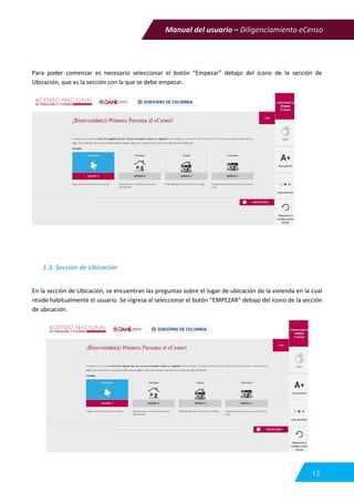 Manual del usuario – Diligenciamiento eCenso
13
Para poder comenzar es necesario seleccionar el botón “Empezar” debajo del ícono de la sección de
Ubicación, que es la sección con la que se debe empezar.
1.3. Sección de Ubicación
En la sección de Ubicación, se encuentran las preguntas sobre el lugar de ubicación de la vivienda en la cual
reside habitualmente el usuario. Se ingresa al seleccionar el botón “EMPEZAR” debajo del ícono de la sección
de ubicación.
 