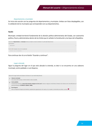 Manual del usuario – Diligenciamiento eCenso
14
Departamento y municipio
Se inicia esta sección con las preguntas de departamentos y municipios. Ambas son listas desplegables, con
la validación de los municipios que corresponden con sus departamentos.
Ayuda:
Municipio: entidad territorial fundamental de la división político-administrativa del Estado, con autonomía
política, fiscal y administrativa dentro de los límites que le señalen la Constitución y las leyes de la República.
Para continuar dar clic en el botón “Guardar y continuar”.
Lugar vivienda
Sigue la pregunta del lugar en el que está ubicada la vivienda, es decir si se encuentra en una cabecera
municipal, centro poblado o rural disperso.
 