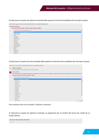 Manual del usuario – Diligenciamiento eCenso
15
Al seleccionar la opción de cabecera municipal debe aparecer la lista de localidades del municipio si posee.
Al seleccionar la opción de centro poblado debe aparecer la lista de centros poblados del municipio si posee.
Para continuar dar clic en el botón “Guardar y continuar”.
Si selecciona la opción de cabecera municipal, se preguntará por el nombre del barrio por medio de un
campo abierto.
 