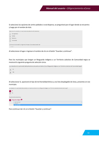 Manual del usuario – Diligenciamiento eCenso
16
Si selecciona las opciones de centro poblado o rural disperso, se preguntará por el lugar donde se encuentra
y luego por el nombre de éste.
Al seleccionar el lugar e ingresar el nombre de clic en el botón “Guardar y continuar”.
Para los municipios que tengan un Resguardo indígena o un Territorio colectivo de Comunidad negra se
mostrará la siguiente pregunta de selección única.
Al seleccionar Si, aparecerá el tipo de territorialidad étnica y una lista desplegable de éstas, presentes en ese
municipio.
Para continuar dar clic en el botón “Guardar y continuar”.
 