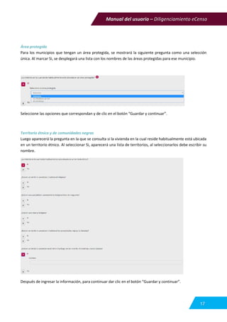 Manual del usuario – Diligenciamiento eCenso
17
Área protegida
Para los municipios que tengan un área protegida, se mostrará la siguiente pregunta como una selección
única. Al marcar Si, se desplegará una lista con los nombres de las áreas protegidas para ese municipio.
Seleccione las opciones que correspondan y de clic en el botón “Guardar y continuar”.
Territorio étnico y de comunidades negras
Luego aparecerá la pregunta en la que se consulta si la vivienda en la cual reside habitualmente está ubicada
en un territorio étnico. Al seleccionar Si, aparecerá una lista de territorios, al seleccionarlos debe escribir su
nombre.
Después de ingresar la información, para continuar dar clic en el botón “Guardar y continuar”.
 